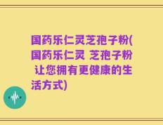 国药乐仁灵芝孢子粉(国药乐仁灵 芝孢子粉 让您拥有更健康的生活方式)