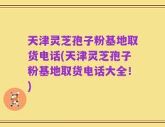 天津灵芝孢子粉基地取货电话(天津灵芝孢子粉基地取货电话大全！)