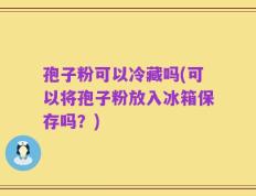 孢子粉可以冷藏吗(可以将孢子粉放入冰箱保存吗？)