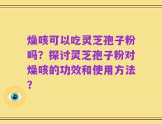 燥咳可以吃灵芝孢子粉吗？探讨灵芝孢子粉对燥咳的功效和使用方法？