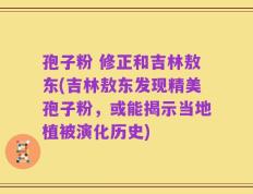 孢子粉 修正和吉林敖东(吉林敖东发现精美孢子粉，或能揭示当地植被演化历史)