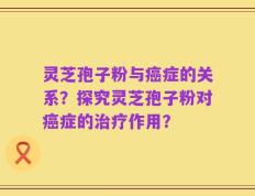 灵芝孢子粉与癌症的关系？探究灵芝孢子粉对癌症的治疗作用？
