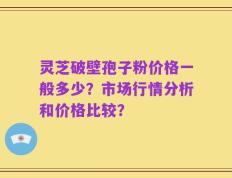灵芝破壁孢子粉价格一般多少？市场行情分析和价格比较？