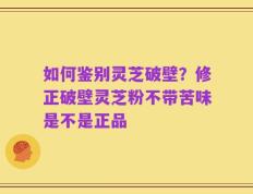如何鉴别灵芝破壁？修正破壁灵芝粉不带苦味是不是正品