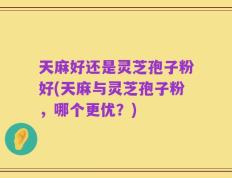 天麻好还是灵芝孢子粉好(天麻与灵芝孢子粉，哪个更优？)
