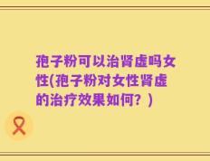 孢子粉可以治肾虚吗女性(孢子粉对女性肾虚的治疗效果如何？)
