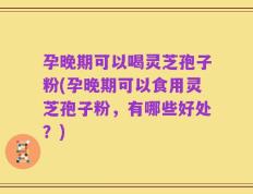 孕晚期可以喝灵芝孢子粉(孕晚期可以食用灵芝孢子粉，有哪些好处？)