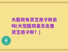 大医院有灵芝孢子粉卖吗(大型医院是否出售灵芝孢子粉？)
