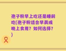 孢子粉早上吃还是睡前吃(孢子粉适合早晨或晚上食用？如何选择？)
