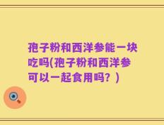 孢子粉和西洋参能一块吃吗(孢子粉和西洋参可以一起食用吗？)
