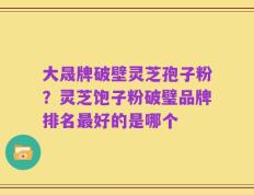 大晟牌破壁灵芝孢子粉？灵芝饱子粉破璧品牌排名最好的是哪个