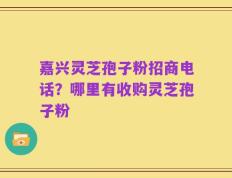 嘉兴灵芝孢子粉招商电话？哪里有收购灵芝孢子粉