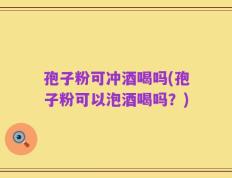孢子粉可冲酒喝吗(孢子粉可以泡酒喝吗？)