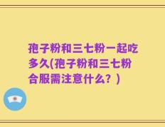 孢子粉和三七粉一起吃多久(孢子粉和三七粉合服需注意什么？)