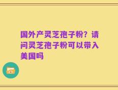 国外产灵芝孢子粉？请问灵芝孢子粉可以带入美国吗