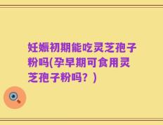 妊娠初期能吃灵芝孢子粉吗(孕早期可食用灵芝孢子粉吗？)