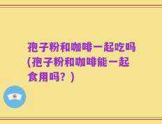 孢子粉和咖啡一起吃吗(孢子粉和咖啡能一起食用吗？)