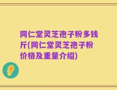 同仁堂灵芝孢子粉多钱斤(同仁堂灵芝孢子粉价格及重量介绍)