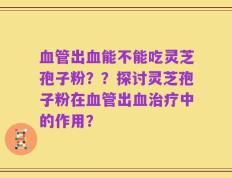 血管出血能不能吃灵芝孢子粉？？探讨灵芝孢子粉在血管出血治疗中的作用？