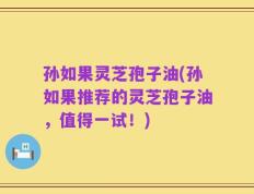 孙如果灵芝孢子油(孙如果推荐的灵芝孢子油，值得一试！)