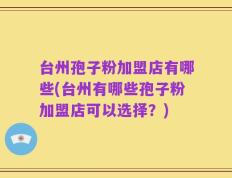 台州孢子粉加盟店有哪些(台州有哪些孢子粉加盟店可以选择？)