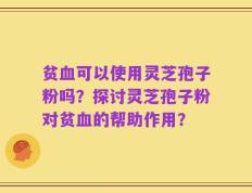 贫血可以使用灵芝孢子粉吗？探讨灵芝孢子粉对贫血的帮助作用？