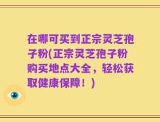 在哪可买到正宗灵芝孢子粉(正宗灵芝孢子粉购买地点大全，轻松获取健康保障！)