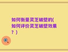 如何衡量灵芝破壁的(如何评价灵芝破壁效果？)
