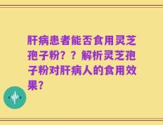 肝病患者能否食用灵芝孢子粉？？解析灵芝孢子粉对肝病人的食用效果？