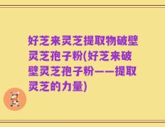好芝来灵芝提取物破壁灵芝孢子粉(好芝来破壁灵芝孢子粉——提取灵芝的力量)