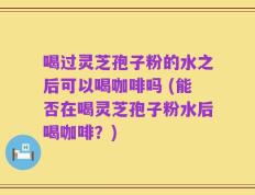 喝过灵芝孢子粉的水之后可以喝咖啡吗 (能否在喝灵芝孢子粉水后喝咖啡？)