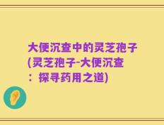 大便沉查中的灵芝孢子(灵芝孢子-大便沉查：探寻药用之道)