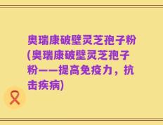 奥瑞康破壁灵芝孢子粉(奥瑞康破壁灵芝孢子粉——提高免疫力，抗击疾病)