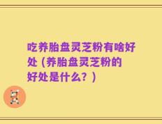 吃养胎盘灵芝粉有啥好处 (养胎盘灵芝粉的好处是什么？)