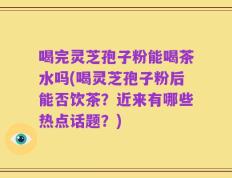 喝完灵芝孢子粉能喝茶水吗(喝灵芝孢子粉后能否饮茶？近来有哪些热点话题？)