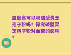 血糖高可以喝破壁灵芝孢子粉吗？探究破壁灵芝孢子粉对血糖的影响？