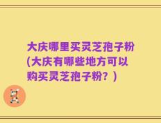 大庆哪里买灵芝孢子粉(大庆有哪些地方可以购买灵芝孢子粉？)