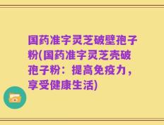 国药准字灵芝破壁孢子粉(国药准字灵芝壳破孢子粉：提高免疫力，享受健康生活)