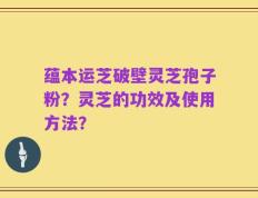 蕴本运芝破壁灵芝孢子粉？灵芝的功效及使用方法？