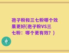 孢子粉和三七粉哪个效果更好(孢子粉VS三七粉：哪个更有效？)