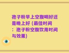 孢子粉早上空腹喝好还是晚上好 (最佳时间：孢子粉空腹饮用时间与效果)