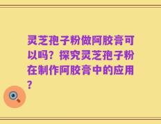 灵芝孢子粉做阿胶膏可以吗？探究灵芝孢子粉在制作阿胶膏中的应用？