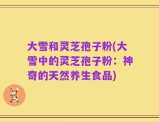 大雪和灵芝孢子粉(大雪中的灵芝孢子粉：神奇的天然养生食品)