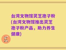 台湾文物馆灵芝孢子粉(台湾文物馆推出灵芝孢子粉产品，助力养生健康)