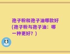 孢子粉和孢子油哪款好(孢子粉与孢子油：哪一种更好？)