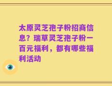 太原灵芝孢子粉招商信息？瑞草灵芝孢子粉一百元福利，都有哪些福利活动