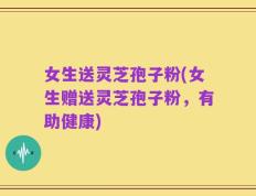 女生送灵芝孢子粉(女生赠送灵芝孢子粉，有助健康)