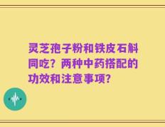 灵芝孢子粉和铁皮石斛同吃？两种中药搭配的功效和注意事项？