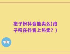 孢子粉抖音能卖么(孢子粉在抖音上热卖？)