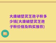 大康破壁灵芝孢子粉多少钱(大康破壁灵芝孢子粉价格及购买推荐)